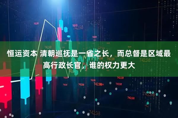 恒运资本 清朝巡抚是一省之长，而总督是区域最高行政长官，谁的权力更大