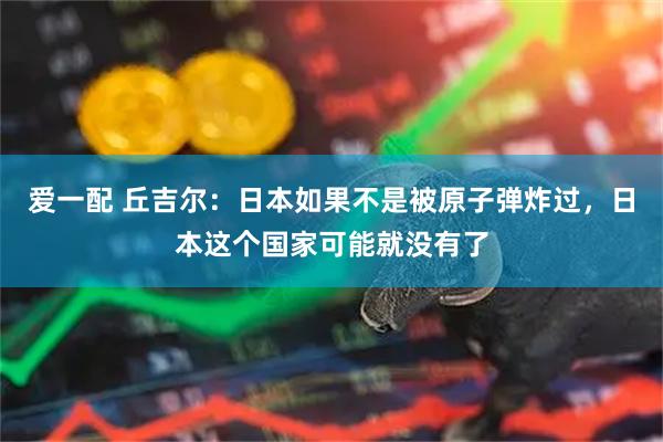 爱一配 丘吉尔：日本如果不是被原子弹炸过，日本这个国家可能就没有了