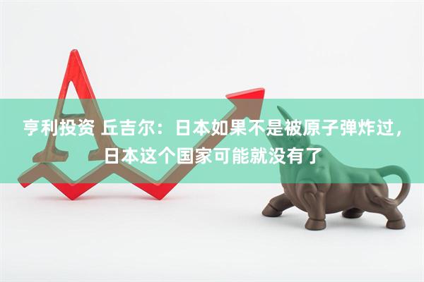 亨利投资 丘吉尔：日本如果不是被原子弹炸过，日本这个国家可能就没有了