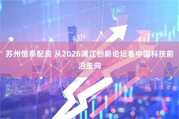 苏州恒泰配资 从2026浦江创新论坛看中国科技前沿走向