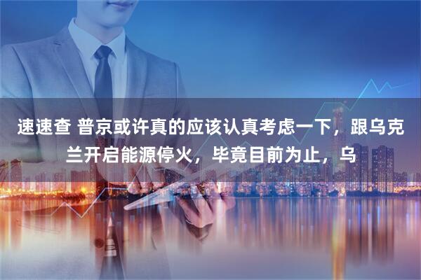 速速查 普京或许真的应该认真考虑一下，跟乌克兰开启能源停火，毕竟目前为止，乌