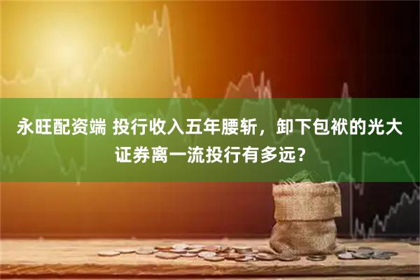 永旺配资端 投行收入五年腰斩，卸下包袱的光大证券离一流投行有多远？