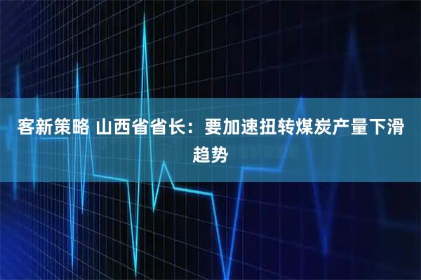 客新策略 山西省省长：要加速扭转煤炭产量下滑趋势