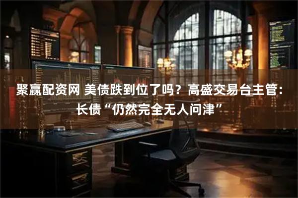 聚赢配资网 美债跌到位了吗？高盛交易台主管：长债“仍然完全无人问津”
