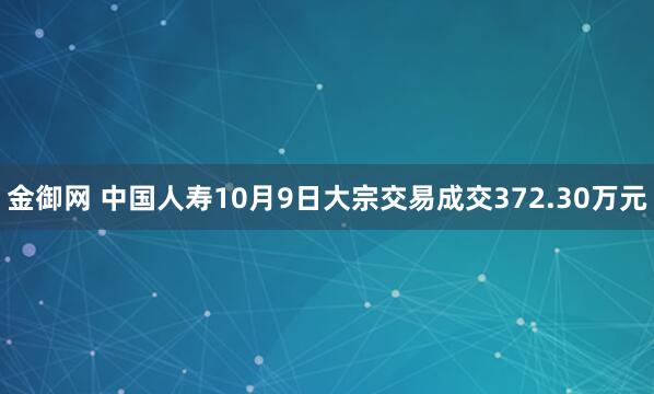 金御网 中国人寿10月9日大宗交易成交372.30万元