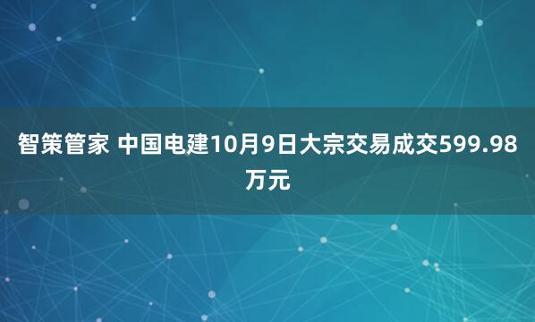 智策管家 中国电建10月9日大宗交易成交599.98万元