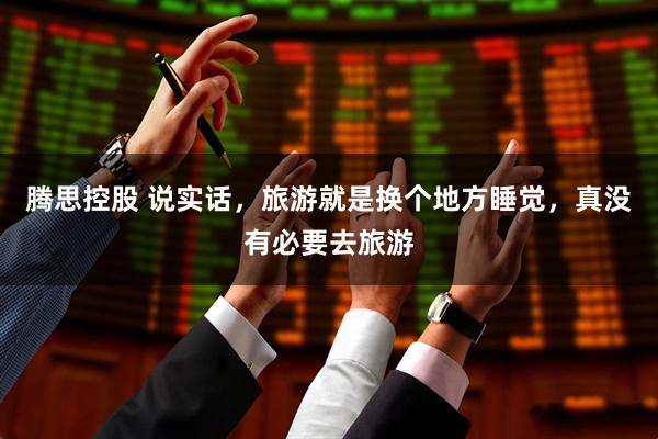 腾思控股 说实话，旅游就是换个地方睡觉，真没有必要去旅游
