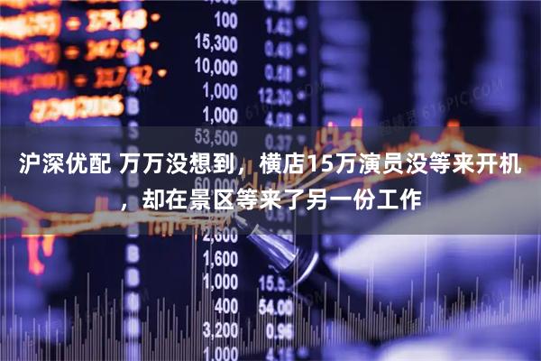 沪深优配 万万没想到，横店15万演员没等来开机，却在景区等来了另一份工作