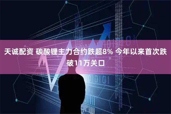 天诚配资 碳酸锂主力合约跌超8% 今年以来首次跌破11万关口