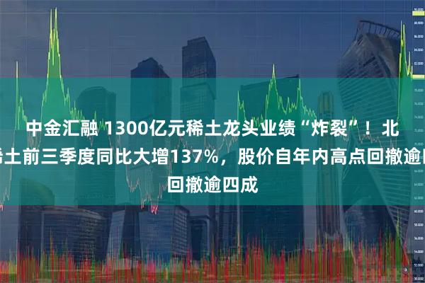 中金汇融 1300亿元稀土龙头业绩“炸裂”!北方稀土前三季度同比大增137%,股价自年内高点回撤逾四成