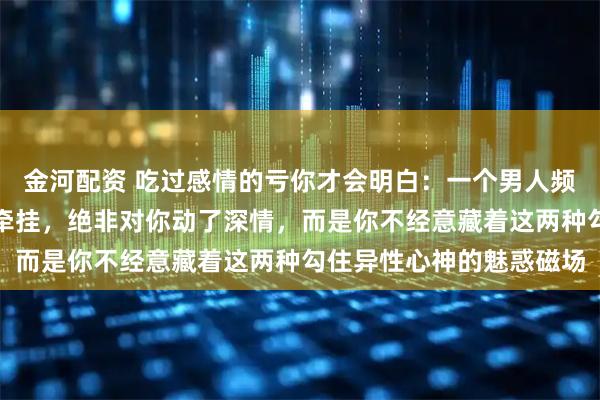 金河配资 吃过感情的亏你才会明白：一个男人频繁主动讨好、整日心神牵挂，绝非对你动了深情，而是你不经意藏着这两种勾住异性心神的魅惑磁场