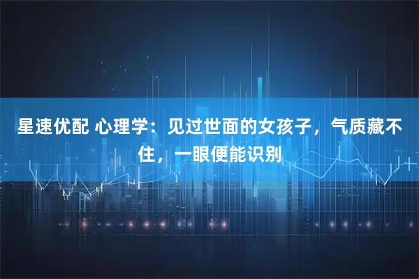 星速优配 心理学：见过世面的女孩子，气质藏不住，一眼便能识别