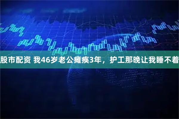 股市配资 我46岁老公瘫痪3年，护工那晚让我睡不着