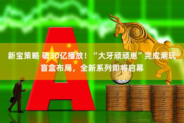 新宝策略 破30亿播放!“大牙顽顽崽”完成潮玩盲盒布局,全新系列即将启幕