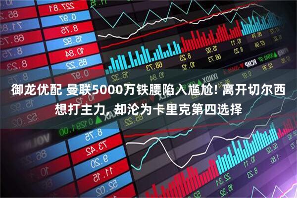 御龙优配 曼联5000万铁腰陷入尴尬! 离开切尔西想打主力, 却沦为卡里克第四选择