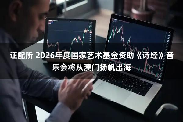 证配所 2026年度国家艺术基金资助《诗经》音乐会将从澳门扬帆出海