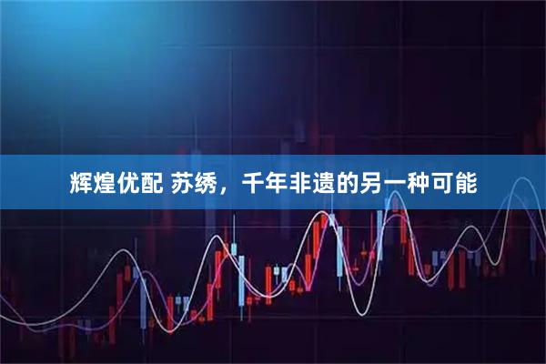 辉煌优配 苏绣，千年非遗的另一种可能