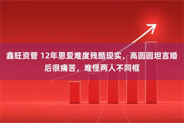 鑫旺资管 12年恩爱难度残酷现实，高圆圆坦言婚后很痛苦，难怪两人不同框