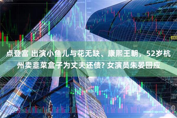 点登富 出演小鱼儿与花无缺、康熙王朝，52岁杭州卖韭菜盒子为丈夫还债? 女演员朱晏回应