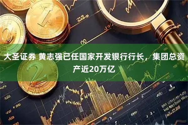 大圣证券 黄志强已任国家开发银行行长，集团总资产近20万亿