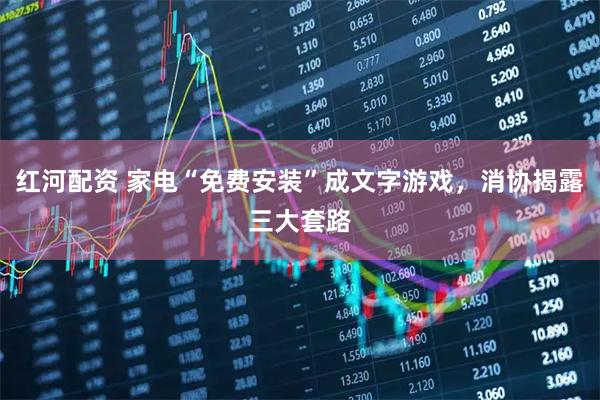 红河配资 家电“免费安装”成文字游戏，消协揭露三大套路